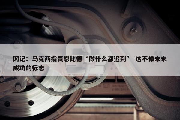 网记：马克西指责恩比德“做什么都迟到” 这不像未来成功的标志