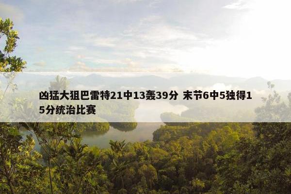 凶猛大狙巴雷特21中13轰39分 末节6中5独得15分统治比赛