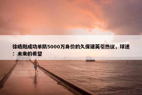 徐皓阳成功单防5000万身价的久保建英引热议，球迷：未来的希望