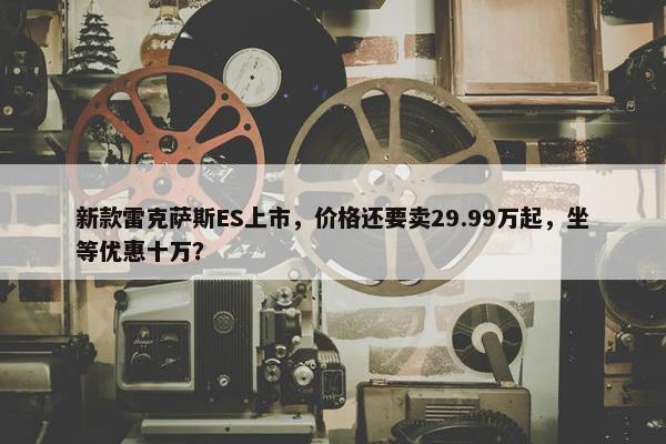 新款雷克萨斯ES上市，价格还要卖29.99万起，坐等优惠十万？