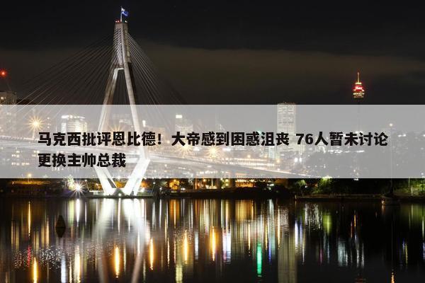 马克西批评恩比德！大帝感到困惑沮丧 76人暂未讨论更换主帅总裁