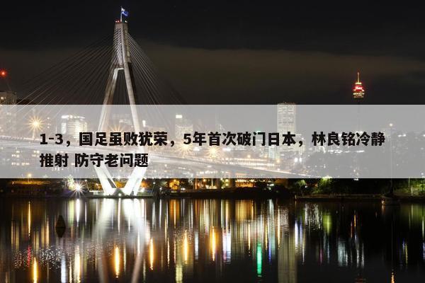 1-3，国足虽败犹荣，5年首次破门日本，林良铭冷静推射 防守老问题