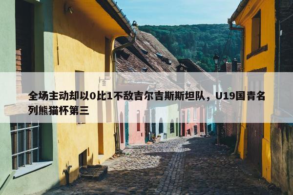 全场主动却以0比1不敌吉尔吉斯斯坦队，U19国青名列熊猫杯第三