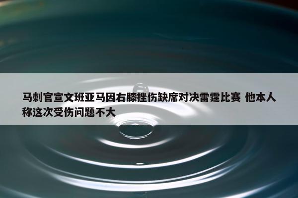 马刺官宣文班亚马因右膝挫伤缺席对决雷霆比赛 他本人称这次受伤问题不大