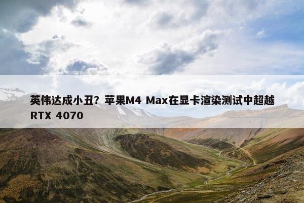 英伟达成小丑？苹果M4 Max在显卡渲染测试中超越RTX 4070