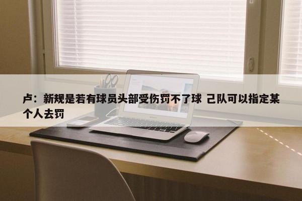 卢：新规是若有球员头部受伤罚不了球 己队可以指定某个人去罚