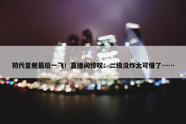 初代星舰最后一飞！直播间惊叹：二级没炸太可惜了……