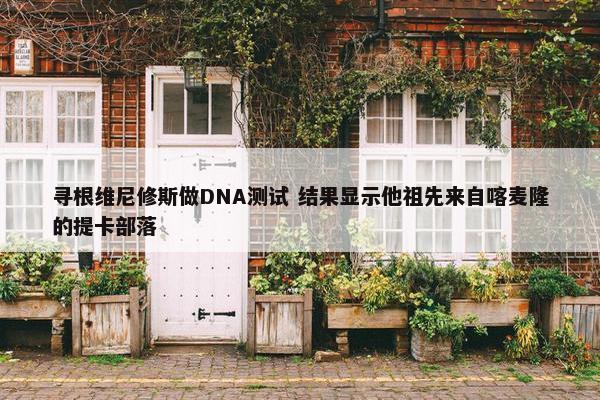 寻根维尼修斯做DNA测试 结果显示他祖先来自喀麦隆的提卡部落