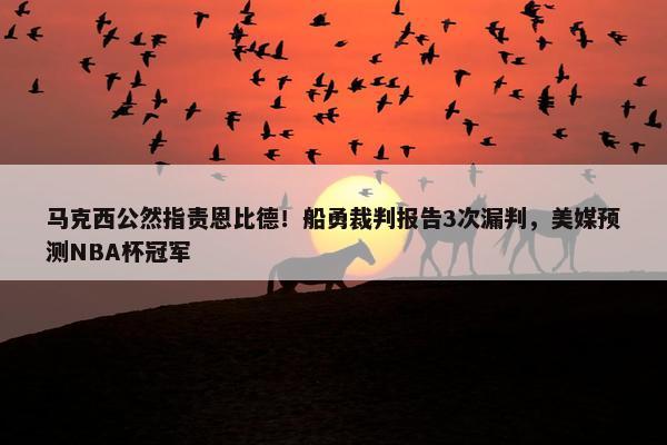 马克西公然指责恩比德！船勇裁判报告3次漏判，美媒预测NBA杯冠军