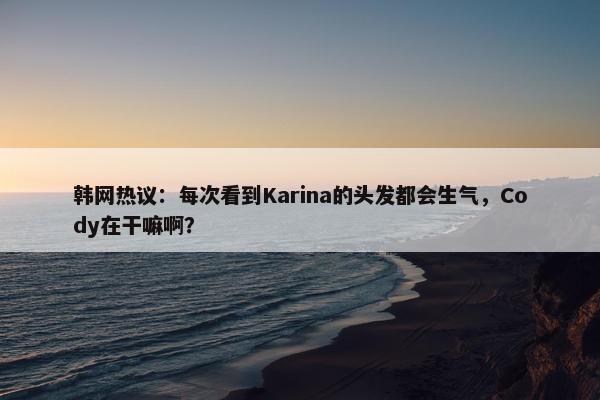 韩网热议：每次看到Karina的头发都会生气，Cody在干嘛啊？