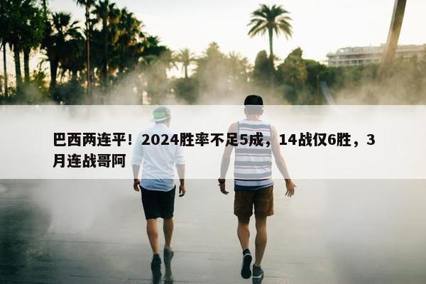 巴西两连平！2024胜率不足5成，14战仅6胜，3月连战哥阿