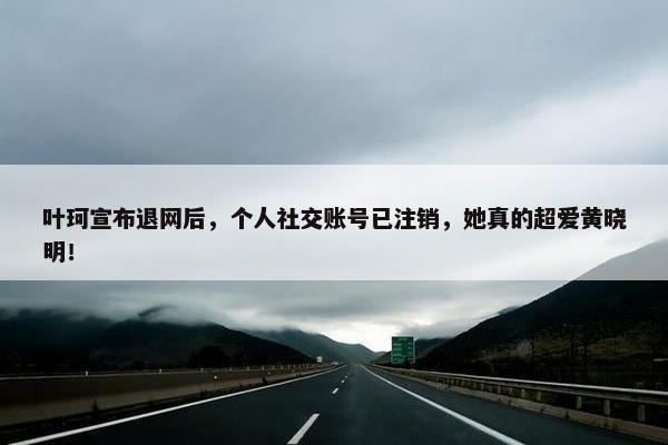 叶珂宣布退网后，个人社交账号已注销，她真的超爱黄晓明！