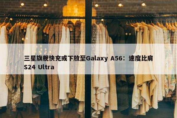 三星旗舰快充或下放至Galaxy A56：速度比肩S24 Ultra