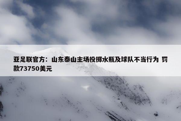 亚足联官方：山东泰山主场投掷水瓶及球队不当行为 罚款73750美元