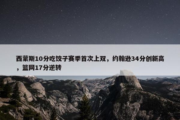 西蒙斯10分吃饺子赛季首次上双，约翰逊34分创新高，篮网17分逆转