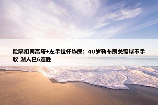 险隔扣两高塔+左手拉杆炸筐：40岁勒布朗关键球不手软 湖人已6连胜