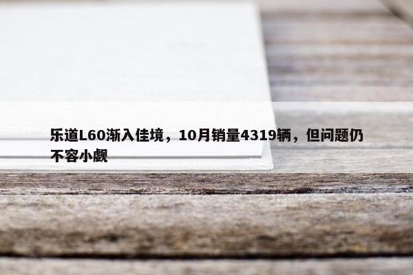 乐道L60渐入佳境，10月销量4319辆，但问题仍不容小觑