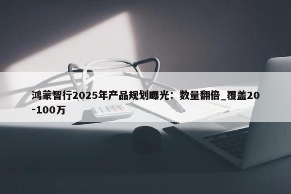 鸿蒙智行2025年产品规划曝光：数量翻倍_覆盖20-100万