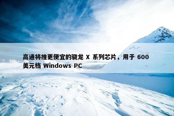 高通将推更便宜的骁龙 X 系列芯片，用于 600 美元档 Windows PC