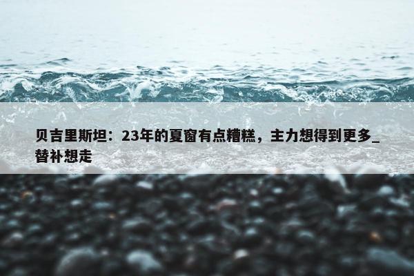 贝吉里斯坦：23年的夏窗有点糟糕，主力想得到更多_替补想走