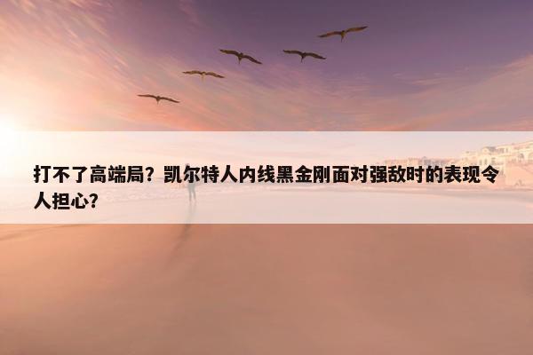 打不了高端局？凯尔特人内线黑金刚面对强敌时的表现令人担心？