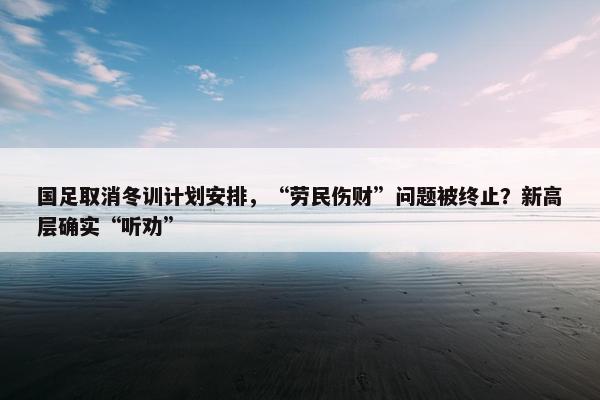 国足取消冬训计划安排，“劳民伤财”问题被终止？新高层确实“听劝”