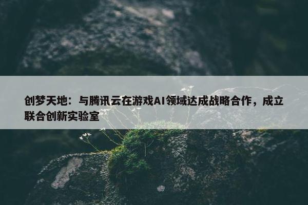 创梦天地：与腾讯云在游戏AI领域达成战略合作，成立联合创新实验室