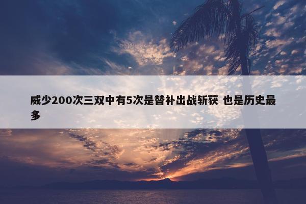 威少200次三双中有5次是替补出战斩获 也是历史最多