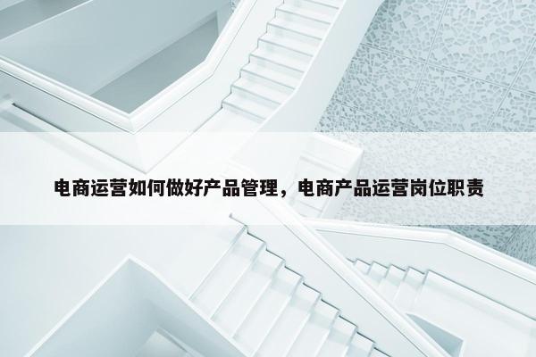 电商运营如何做好产品管理，电商产品运营岗位职责