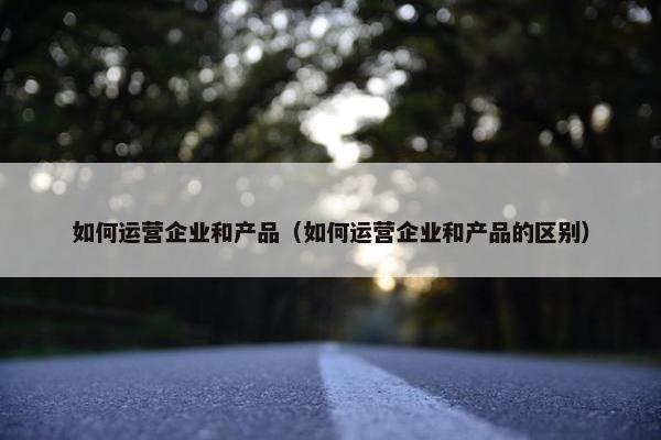 如何运营企业和产品（如何运营企业和产品的区别）