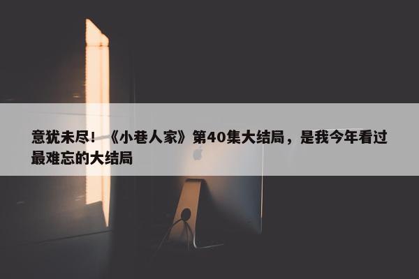 意犹未尽！《小巷人家》第40集大结局，是我今年看过最难忘的大结局