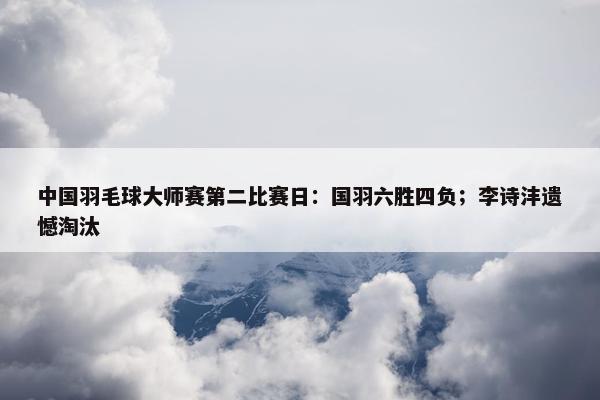 中国羽毛球大师赛第二比赛日：国羽六胜四负；李诗沣遗憾淘汰