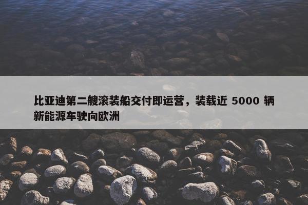 比亚迪第二艘滚装船交付即运营，装载近 5000 辆新能源车驶向欧洲