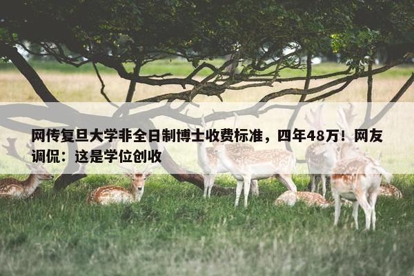 网传复旦大学非全日制博士收费标准，四年48万！网友调侃：这是学位创收