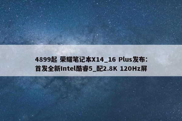 4899起 荣耀笔记本X14_16 Plus发布：首发全新Intel酷睿5_配2.8K 120Hz屏