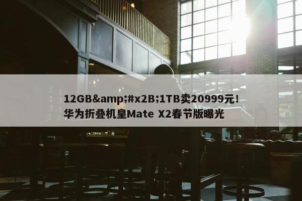 12GB&#x2B;1TB卖20999元！华为折叠机皇Mate X2春节版曝光