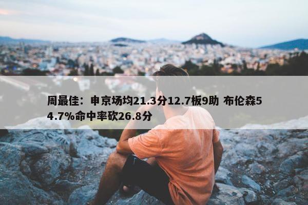 周最佳：申京场均21.3分12.7板9助 布伦森54.7%命中率砍26.8分