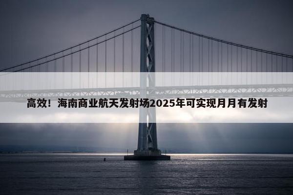 高效！海南商业航天发射场2025年可实现月月有发射