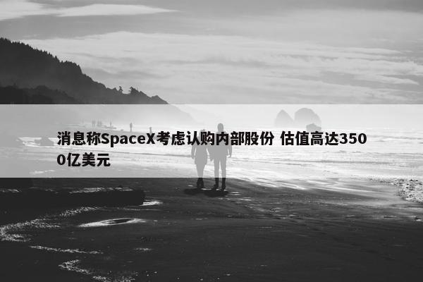 消息称SpaceX考虑认购内部股份 估值高达3500亿美元