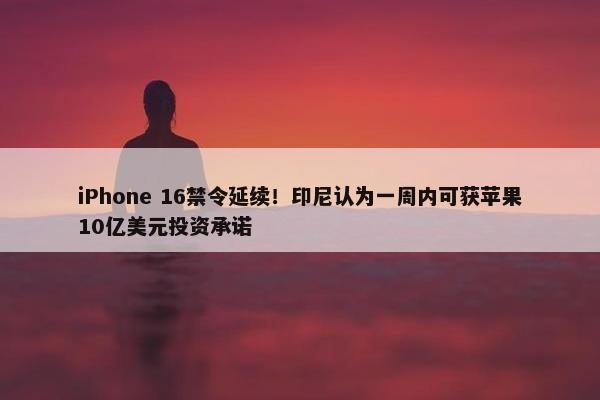 iPhone 16禁令延续！印尼认为一周内可获苹果10亿美元投资承诺