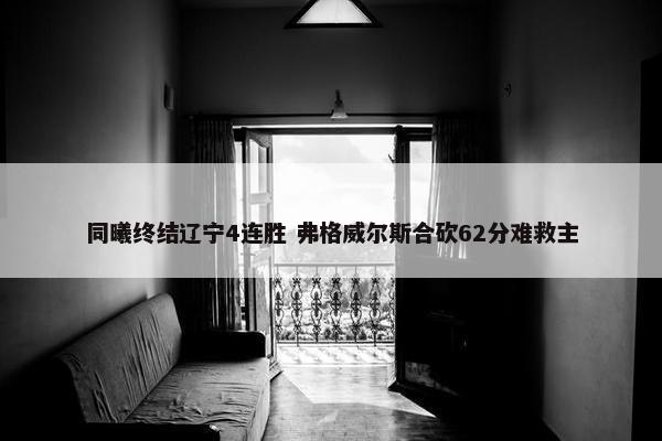 同曦终结辽宁4连胜 弗格威尔斯合砍62分难救主