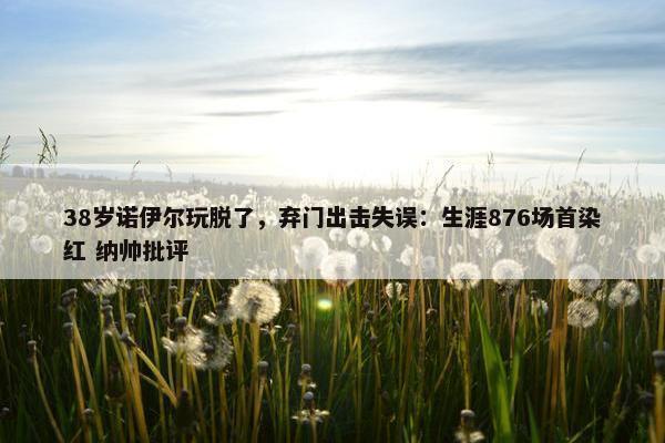 38岁诺伊尔玩脱了，弃门出击失误：生涯876场首染红 纳帅批评