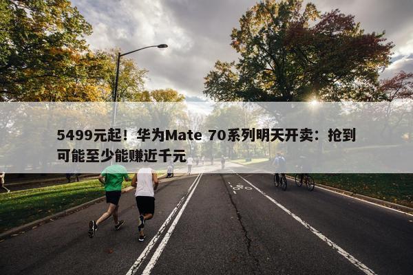 5499元起！华为Mate 70系列明天开卖：抢到可能至少能赚近千元