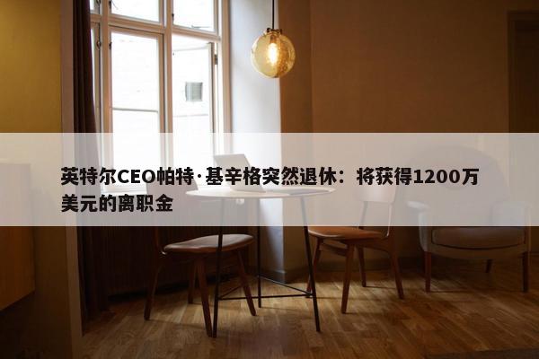 英特尔CEO帕特·基辛格突然退休：将获得1200万美元的离职金