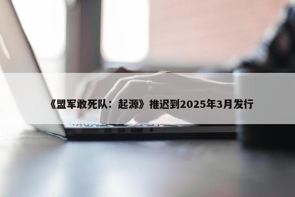 《盟军敢死队：起源》推迟到2025年3月发行