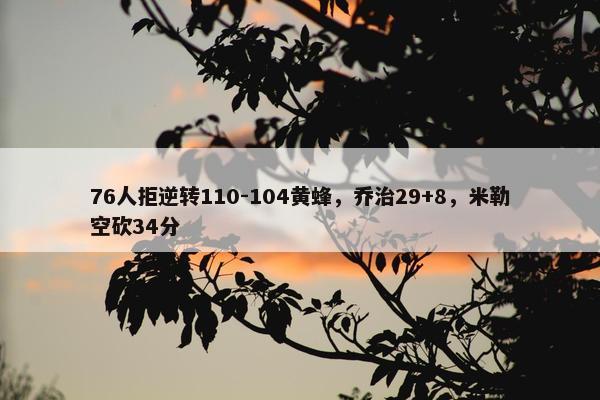 76人拒逆转110-104黄蜂，乔治29+8，米勒空砍34分