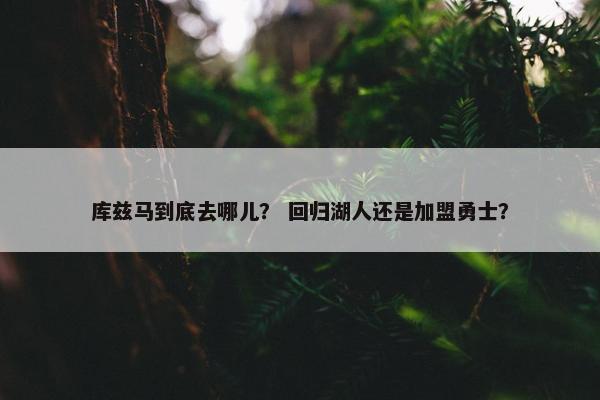 库兹马到底去哪儿？ 回归湖人还是加盟勇士？