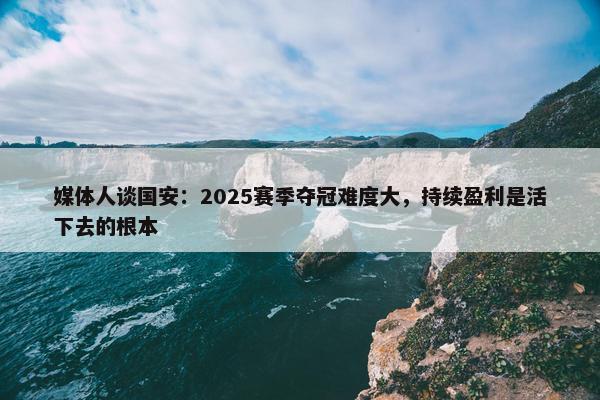 媒体人谈国安：2025赛季夺冠难度大，持续盈利是活下去的根本