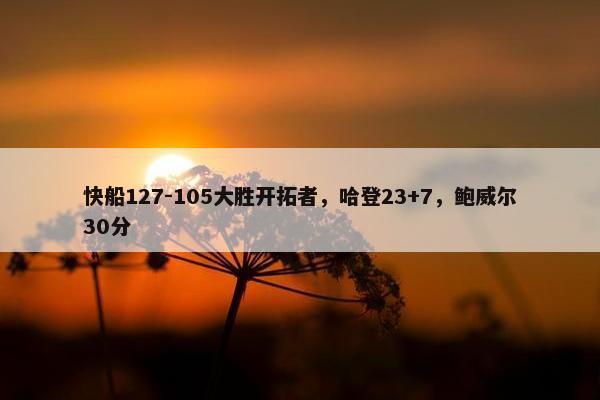 快船127-105大胜开拓者，哈登23+7，鲍威尔30分