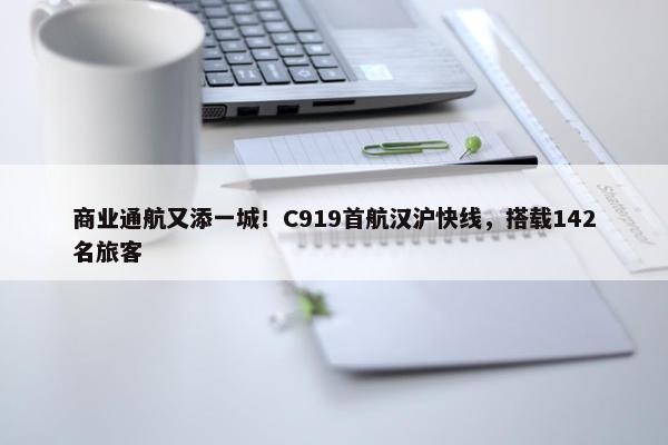 商业通航又添一城！C919首航汉沪快线，搭载142名旅客